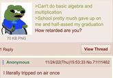 70 KB PNG >Can't do basic algebra and multiplication >School pretty much gave up on me and half-assed my graduation How retarded are you? 1 Reply Anonymous View Thread 11/24/22(Thu)15:53:33 No.71111462 I literally tripped on air once