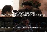 WHAT DO WE SAY TO THE GOD OF DEATH? Arya Sit on this, cocksucker!
