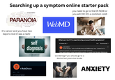 Searching up a symptom online starter pack STRESS HAUNTED DEPRESSION BRAN SCHIZOPHRENIA EMOTION SUSPICION ANXIETY PERSON DISORDER THREAT PROBLEM CONTROL PROTECTION FEARDANGER PEOPLE HEALTH PARANOIA FEELING PERSONALITY DISTRUST HEADACHE PARANOID PSYCHOLOGICAL HUMAN Z PSYCHOLOGY SECURITY CONFUSED PSYCHOSIS it's cancer and you have two days to live (it was a rash) WebMD you need to go to the ER NOW or you will DIE (it's a common cold) self diagnosis What can I do if I'm experiencing unusual health symptoms? All related (40) ▼ Isabel Etkind Sort Recommended v Former Educator Author has 13.4K answers and 14.3M answer views Updated Oct 23 Originally Answered: Are you experiencing unusual health symptoms? Poor health doesn't come from another country. It results from the poor choices you wondering if you should go to a doctor but youre too broke x r/AskDocs Best B Community highlights ANXIETY