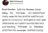 Mike Primavera @primawesome Pavel Grachev told me Chechens keep killing his T-72 Tanks so I asked how many tanks he has and he said he just goes to Uralvagonzavod and gets a new tank afterwards so I said it sounds like he's just feeding T-72 tanks to Chechens and then his conscripts started crying.