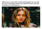When your mom tells a joke and laughs her ass off but you remember when you did the same and she turned it to a life lesson