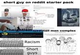 short guy on reddit starter pack YOUR SHORT NO YOU'RE HARRIS SHORT AMERICA MAKE A GREAT AGAIN fluoresensitive Follow Small penises aren't bad, balding isn't bad, being short isn't bad, being fat isn't bad. Physical traits are not signs of morality, and the sooner people stop mocking people for their bodies (yes, even when they're bad) the better. uxji Follow All body shapes are beautiful You Bodyshaming Person you care about with the same trait who now knows you think they're ugly Guy u don't like but will never care 5'4 mine too? NO! heightism r/shortguys cretaceousundead Follow Like another tumblr post said "when you make fun of a bad person for their appearance, somewhere there's a good person with a similar appearance who hears you and feels terrible". 41.2k visitors and 5.4k contributions per week r/ShortGuys is primarily a space for short men to discuss all aspects of heightism, and how it affects us in all areas of life.... See more I don't understand why somebody would hate on people based on something they can't change. I would totally never do someting like this! Thank god I live in progressive society where it's uncommon Racism "He would look like a child next to me, lol." "You're not a real man." "Why do short guys even exist?" His ego is bigger than his height." "Being this short is just embarrassing." "It's over, just transition to female, bro." Short guys tall men complex Tall Man Complex (TMC) A man of tall stature (usually above 6ft) who's attraction for short women is so strong that he has to compensate by going after minors! This usually involves being a complete disgusting sexpest and height checking other men around them to boost their self esteem!