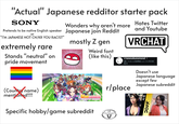 "Actual" Japanese redditor starter pack SONY Pretends to be native English speaker Japanese join Reddit or "I'M JAPANESE NOT CN/KR YOU RACIST" extremely rare Stands "neutral" on pride movement Hates Twitter Wonders why aren't more and Youtube VRCHAT mostly Z gen Weird font (like this) の r/newsokunomoral > 週に15.2k 人の訪問者人と 3.1k 件の投 稿件 (Country name) mentioned!!!! PRETTY DERBY Specific hobby/game subreddit r/place LIKE DRAGO Doesn't use Japanese language except few Japanese subreddit KSOM