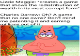 Lizzie Maggie: *creates a game that shows the redistribution of wealth in its most corrupt form* Charles Darrow: Oh? A game that no one owns? Don't mind me patenting it and earning millions out of it. Khantlerpartesar