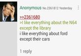 Anonymous No.2361812 Yesterday >>2361680 >I like everything about the N64 except the library i like everything about ford except their cars 1 reply
