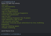 >>77442215 # here I'll tell my story >be me >in elementary >12 years >nothing happens >go to highschool >absolutely nothing happens >one day graduate >go to uni >zero things happen for 4 years >get diploma, get a job >at my job one day >literally nobody pays attention to me, nothing happens >go on dating apps >nope, nothing and there it is >>77445981 # >>77447083 #