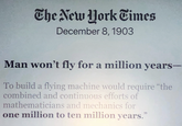 The New York Times December 8, 1903 Man won't fly for a million years- To build a flying machine would require "the combined and continuous efforts of mathematicians and mechanics for one million to ten million years."