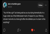 but-a-humble-goon Oct 20 Follow "You hit like a girl" but being said as you lay dying dramatically in a huge crater as a final bittersweet mark of respect to your lifelong shonen rival who is a trans girl after she defeats you in a duel. Is this anything? 22 9