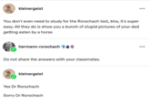 kleinergeist You don't even need to study for the Rorschach test, btw, it's super easy. All they do is show you a bunch of stupid pictures of your dad getting eaten by a horse hermann-rorschach Do not share the answers with your classmates. kleinergeist Yes Dr Rorschach Sorry Dr Rorschach