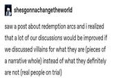 shesgonnachangetheworld saw a post about redemption arcs and i realized that a lot of our discussions would be improved if we discussed villains for what they are (pieces of a narrative whole) instead of what they definitely are not (real people on trial)