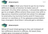 draconym I think it sks that you have to go to so many different kinds of doctor to take care of yourself. It's the 21st century. I should be able to go to a single office where they scan me with a big xerox machine and tell me what I'm allergic to and why my tummy hurts and if I have any cancer or cavities or if my glasses prescription has changed. And then I should get a sticker. draconym What if I just tried going to the vet instead of ten different doctor's offices. At least they might give me peanut butter.
