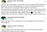 what-even-is-thiss Oct 14 Obviously as a gay Lutheran I don't agree with Mr. the pope on a lot of things but I think it's wild when he's like "be nice and don't be fascist" and then conservative Catholics get mad at him. Like bro that's your boss, basically your king, and he's just telling you to be nice to people and don't be a n-zi. If thats offensive I think you might need to do some reflection. sassyphantomkoala 11h ago Why do you as a Lutheran have disagreements with the pope? what-even-is-thiss 5h ago *looks directly into the camera with the most tired expression you've ever seen*