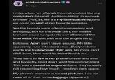 existennialmemes 4s ago I miss when my phone's Internet worked like my computer's Internet. And I could hop in my web browser (yes, in, like it's my little spaceship) and we could go visit all my favorite websites. Yes the layouts were often inconvenient and annoying, but for the most part, my mobile browser could navigate its way all around the interwebs. All was well and the angels sang. But now. Now I can't travel around. My little spaceship runs into dead ends. Every website wants me to download their app. No more can I visit them, they want to move in with me. They want to live in my phone forever and ever and honestly, I just don't want the commitment. This was a casual arrangement and they're really not respecting how much I need my own space. My phone's memory is for cat pictures. I do not need all of their extra baggage (spyware.)
