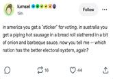 lumsel 19h Follow in america you get a "sticker" for voting. in australia you get a piping hot sausage in a bread roll slathered in a bit of onion and barbeque sauce. now you tell me -- which nation has the better electoral system, again? É 16 44 ↑