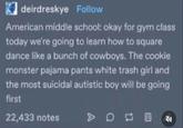 ☑deirdreskye Follow American middle school: okay for gym class today we're going to learn how to square dance like a bunch of cowboys. The cookie monster pajama pants white trash girl and the most suicidal autistic boy will be going first 22,433 notes > 0 四