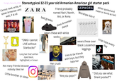 Hungry_Security_8747 Stereotypical 12-23 year old Armenian-American girl starter pack Cannot read, write, or speak Armenian very well, if at all SEPHORA ZARA Friend probably named Nairi, Nareh, bad grades Ani, or Anna Worships Kim K does Armenian dance either spoiled and mean or dumb as hell STRANGER THINGS "OMG I cannot LIVE without Starbucks!" Long hair that's either dyed black, highlighted, or brown Not many friends because nobody likes her Little brother or sister O wears these with white socks VICTORIA'S SECRET wears these over black Lululemon leggings tries to be friends with boys, but they hate her GUCCI 2 Her crush BRANDY MELVILLE ESSENTIALS " "Are you poor?" crop tops every day Ժ Did you see what Shant posted"?