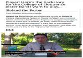 Player: Here's the backstory for the College of Eloquence Jester Bard I want to play... Roland the Farter From Wikipedia, the free encyclopedia Roland the Farter (known in contemporary records as Roland le Fartere, Roulandus le Fartere or Roland le Petour) was a medieval flatulist who lived in twelfth-century England. He was given Hemingstone manor in Suffolk and 12 hectares (30 acres) of land in return for his services as a jester for King Henry II. Each year he was obliged to perform "Unum saltum et siffletum et unum bumbulum" (one jump, one whistle, and one fart) for the King's court at Christmas,[1] DM: my disappointment is immeasurable and my day is ruined