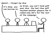 damnit, i forgot my dice it's okay, you no brian, you can't lend jeff can borrow mi- your dice. the last time jeff touched another players die it rolled only 20's for the rest of the campaign.