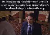 Me telling the cop "Prepare to meet God" as I reach into my pocket to hand him my church's brochure during a routine traffic stop