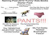 Naming Post-2010 'Funny' Kids Books Starter Pack Mr Panky's Pretty Pink Pants! The that pooped а ! The Day My Nanny Got Flushed Down a Toilet! The that pooped CHRISTMAS! PANTS!!! It's OK To Have a The fart that killed the Wrinkly Bum! The *SENSITIVE ADJECTIVE* family member/worker Queen! My Fat Daddy Robbed Buckingham Palace!