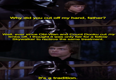 Why did you cut off my hand, father? Well, ever since Obi-Wan and Count Dooku cut my limbs off, I thought it was only fair for a fellow Skywalker to recieve the same treatment. It's a tradition.