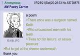 Anonymous /fit/ Poetry Corner 15 KB JPG 07/24/21(Sat)20:26:33 No.62728875 a poem >There once was a surgeon named Keith >Who circumcised men with his teeth >'Twas not for leisure, or sexual pleasure >But to get at the cheese underneath thank you