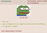 Anonymous 11/11/2025, 3:52:24 PM No.51589884 50 KB GIF > be me > get smegma and magma confused sometimes > it happens again I am absolutely f-----