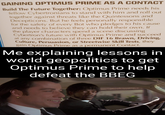 GAINING OPTIMUS PRIME AS A CONTACT Build The Future Together: Optimus Prime needs his fellow Cybertronians to stand with him and roll out together against threats like the Quintessons and Decepticons. But he feels personally responsible for the safety of every Bot who pledges to his cause and needs to believe they can hold their own. If the player characters spend a scene discussing Cybertron's future with Optimus Prime and succeed at any combination of three DIF 16 Brawn, Driving, Culture, Persuasion, or Streetwise Skill Tests, they gain Optimus Prime as a permanent Contact. Me explaining lessons in world geopolitics to get Optimus Prime to help defeat the BBEG