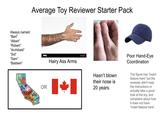 Always named: "Bert" Average Toy Reviewer Starter Pack "Albert" "Robert" "Archibald" "Sid" alamy "Sam" "Baldwin" Hairy Ass Arms OR CALIFORNIA Hasn't blown their nose is 20 years. Poor Hand-Eye Coordination The figure has "insert feature here" but the reviewer didn't read the instructions or actually take a good look at the toy, and complains about how it does not have "insert feature here".