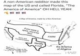 A non-American redditor made this map of the US and called Florida, "The America of America" OH HELL YEAH Rich M------------ A Map of America, made by a Non-American cold as fi k if you were a spice, you'd be flour FARM Guns and Fundamentalists Oil companies Pretty on the playground outside, horrible on the inside literally a cult Overpopulated cities the America of America 0 100 200 300 Mies Copyright © 2019 www.mapsofworld.com 200 400 Kilome