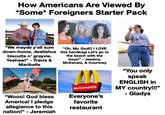 How Americans Are Viewed By *Some* Foreigners Starter Pack LS "We mayde y'all sum down-home, deelishus biscutts n' grayvie. Yeehaw!" Travis & Maribelle "Oh. My. God!!! I LOVE this handbag! Let's go to the beach with the boys!" Jessica, McKenzie, & Courtney "You only speak ENGLISH in MY country!!!" "Wooo! God bless America! I pledge allegiance to this nation!" - Jeremiah McDonald's Everyone's favorite restaurant - Gladys