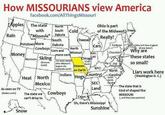 How MISSOURIANS view America facebook.com/AllThingsMissouri South Cold Apples The state with North Rain "Missoula" Potatoes More Money Ohio is part of the Midwest? Trees Really? Dakota South Cheese Dakota Cars Yankees North Corn and NAS- Chocolate more corn CAR Big 12 Old Heaven KFC! on Earth North Indians Hogs Country! Carolina South North SEC Carolins Land Cajun Cowboys Mormons Skiing (Broncos Suck!) Heat North Mexico Missouri The state named) after Missouri's largest city (Jayhawks suck!) Chicago (Cubs; Suck), As seen on TV (Raiders suck!) The state we can't drive to Cowboys (Why isn't New England Virginian all one state?) Why are these states so small? Liars work here (Washington D. C.) -The state that is kind of shaped like MISSOURI (...and they have peaches!) Snow Oh, there's Mississippi Sunshine