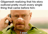 Gilgamesh realizing that his story outlived pretty much every single thing that came before him: I won. BMC