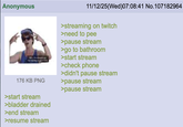Anonymous 11/12/25(Wed)07:08:41 No.107182964 176 KB PNG >start stream >bladder drained >end stream >resume stream >streaming on twitch >need to pee >pause stream >go to bathroom >start stream >check phone >didn't pause stream >pause stream >pause stream