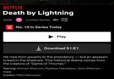 NETFLIX Death by Lightning 2025 15 Limited Series AD))) TOP 10 No. 10 in Series Today Play ↓Download S1:E1 He rose from poverty to the presidency — but an assassin lurked in the shadows. This historical drama comes from the creators of "Game of Thrones." Starring: Michael Shannon, Matthew Macfadyen, Nick Offerman... more Creator: Mike Makowsky