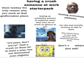 having a crush someone at work them lowkey the starterpack only reason why you work at that godforsaken place feeling an unhealthy amount of euphoria when they even do so much as glance at you feeling extremely pathetic too shy and socially anxious to talk to them "it'll pass, don't worry!" (had a crush on them for at least a year, has not diminished even slightly) also cannot focus on your task because you're daydreaming about them Dude... f---, don't s where you eat!