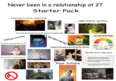 Never been in a relationship at 27 Starter Pack Never been to a party. Doesn't drink Dreading your next birthday Your face when you see teenagers talk about their romantic/sexual experiences online "Uncle, when are you gonna get married?" (terstück Your mom is already (reluctantly) at peace with it shutterstock shutterstock.com 229190506 HEARTS IRON IV OF= R RUSADER KINGS FREE TO PLAY shutterstock shutterst Never kissed or held hands Ugly and/or autistic AUTISM SPECTRUM I'm ugly and I'm proud Friends are all moving on and starting their own lives SOCIAL INTERACTION » SENSORY REPETITIVE BEHAVIORS COMMUNICATION SENSITIVITIES Mentally stuck in high-school VocabDictionary.com Your future 40-Year-Old Virgin Arrested-development Meaning: The condition of being stuck at a particular stage in personal development, unable to progress emotionally or psychologically. Definition: A state in which an individual's emotional or psychological development has been halted or remains at a previous stage. UNRATED TS 17TES LONGER LASTS 17
