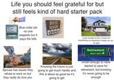 10 11 12 Life you should feel grateful for but still feels kind of hard starter pack 765 2 Blue collar job no one respects but it pays the bills DAYS SOBER 1000 Lucky enough to own a house but everything is so expensive it keeps you up! at night Retirement NEXT EXIT Spouse has issues they refuse to work on but they really do love you Knowing the future is just going to get much harder and this is about as good as it's going to get Smart enough to have started to save for retirement, but knowing it's never going to be enough