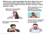 When you acknowledge the fact that you're a conventionally attractive woman (like most women your age) in front of the wrong crowd starter pack Well your personality must be ugly???! Why would you even say that?! Even though you're told this constantly! No!! You have a personality disorder! Omg? You're not going to pretend you think you're ugly?! made with mematic