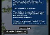 You're my best friend. I respected you and I loved you. You broke my heart. You told a beautiful woman on twitter "alright I'll follow for the mom wholesomeness" What the actual f---? What about me? Edited 8:55 PM ✓ Yesterday I already follow you 11:30 AM