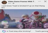 Video Game Frames With T... ✓ 53m . i just know Toad is bricked tf up on that thang bro Is Toad okay after bricking? Toad's gaming
