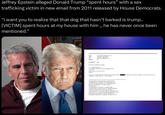 Jeffrey Epstein alleged Donald Trump “spent hours” with a sex trafficking victim in new email from 2011 released by House Democrats. "i want you to realize that that dog that hasn't barked is trump.. [VICTIM] spent hours at my house with him,, he has never once been mentioned." From: Gmax [emax16Pellmax.com] 4/2/2011 7:09:39 PM jeevacation@gmail.com Sent: To: Subject: Re: Importance: High I have been thinking about that... Original Message----- From: Jeffrey Epstein <jeevacation@gmail.com> To: Gmax Sent: Sat Apr 02 14:25:45 2011 Subject: i want you to realize that that dog that hasn't barked is trump.. VICTIM spent hours at my house with him, he has never once been mentioned. police chief. etc. im 75% there The information contained in this communication is confidential, may be attorney-client privileged, may constitute inside information, and is intended only for the use of the addressee. It is the property of Jeffrey Epstein Unauthorized use, disclosure or copying of this communication or any part thereof is strictly prohibited and may be unlawful. If you have received this communication in error, please notify us immediately by return e-mail or by e-mail to jeevacation@gmail.com, and destroy this communication and all copies thereof, including all attachments, copyright -all rights reserved