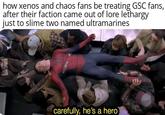 how xenos and chaos fans be treating GSC fans, after their faction came out of lore lethargy just to slime two named ultramarines carefully, he's a hero