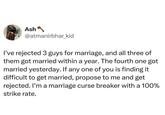 Ash @atmanirbhar_kid I've rejected 3 guys for marriage, and all three of them got married within a year. The fourth one got married yesterday. If any one of you is finding it difficult to get married, propose to me and get rejected. I'm a marriage curse breaker with a 100% strike rate.