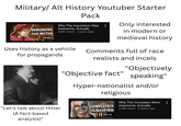 Military/ Alt History Youtuber Starter DEBUNKING THE MYTHS 20:04 Pack Why The Inquisition Was Awesome, Actually 463K views • 2 years ago Uses history as a vehicle. for propaganda Only interested in modern or medieval history Comments full of race realists and incels "Objectively "Objective fact" speaking" Hyper-nationalist and/or religious "Let's talk about Hitler (A fact-based analysis)" Why The Crusades Were COMPLETELY JUSTIFIED 14:10 Awesome, Actually • 4.9M views 2 years ago