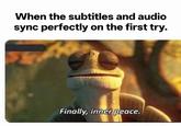 When the subtitles and audio sync perfectly on the first try. Finally, inner peace.