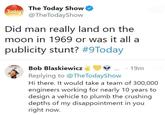 The Today Show Today @TheTodayShow Did man really land on the moon in 1969 or was it all a publicity stunt? #9Today Bob Blaskiewicz Replying to @The Today Show ⚫ 19m Hi there. It would take a team of 300,000 engineers working for nearly 10 years to design a vehicle to plumb the crushing depths of my disappointment in you right now.