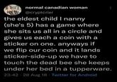 normal canadian woman @cryptcrier the eldest child I nanny (she's 5) has a game where she sits us all in a circle and gives us each a coin with a sticker on one. anyways if we flip our coin and it lands sticker-side-up we have to touch the dead bee she keeps under her bed in a tupperware. 23:42 · 28 Aug 18 Twitter for Android