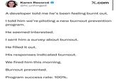 Karen Resorcé @hr_unhinged X.com A developer told me he's been feeling burnt out. I told him we're piloting a new burnout prevention program. He seemed interested. I sent him a survey about burnout. He filled it out. His responses indicated burnout. We fired him this morning. Burnout prevented. Program success rate: 100%.