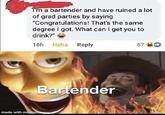 I'm a bartender and have ruined a lot of grad parties by saying "Congratulations! That's the same degree I got. What can I get you to drink?" 16h Haha Reply made with mematic Bartender 570